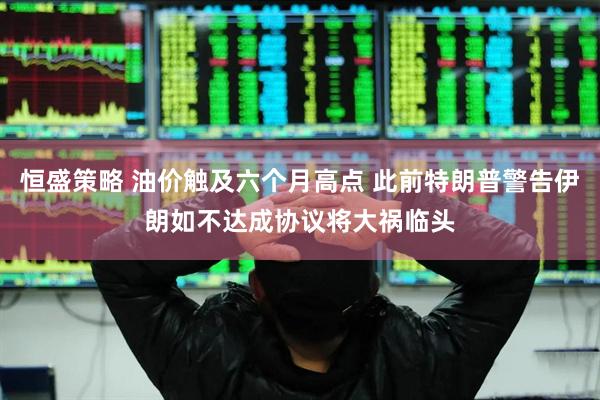 恒盛策略 油价触及六个月高点 此前特朗普警告伊朗如不达成协议将大祸临头