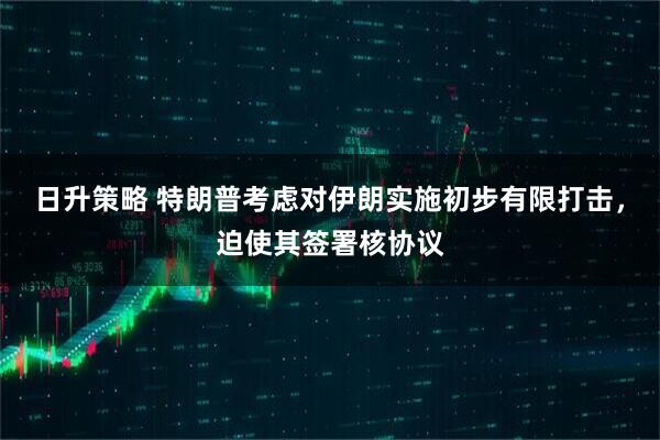 日升策略 特朗普考虑对伊朗实施初步有限打击，迫使其签署核协议