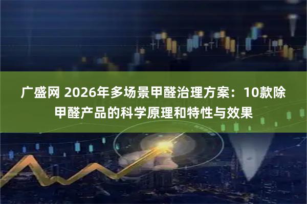 广盛网 2026年多场景甲醛治理方案：10款除甲醛产品的科学原理和特性与效果