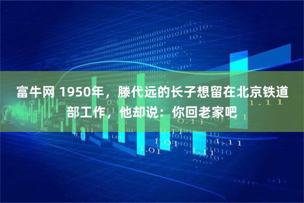 富牛网 1950年，滕代远的长子想留在北京铁道部工作，他却说：你回老家吧