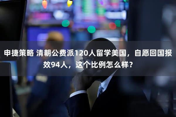 申捷策略 清朝公费派120人留学美国，自愿回国报效94人，这个比例怎么样？