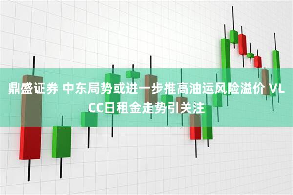 鼎盛证券 中东局势或进一步推高油运风险溢价 VLCC日租金走势引关注