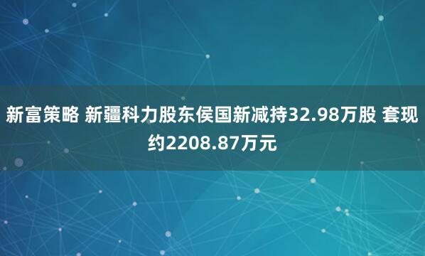 新富策略 新疆科力股东侯国新减持32.98万股 套现约2208.87万元