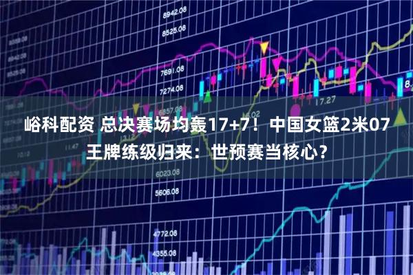 峪科配资 总决赛场均轰17+7！中国女篮2米07王牌练级归来：世预赛当核心？