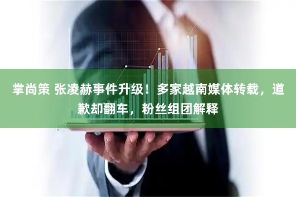 掌尚策 张凌赫事件升级！多家越南媒体转载，道歉却翻车，粉丝组团解释