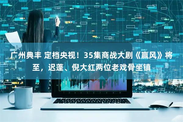 广州典丰 定档央视！35集商战大剧《赢风》将至，迟蓬、倪大红两位老戏骨坐镇