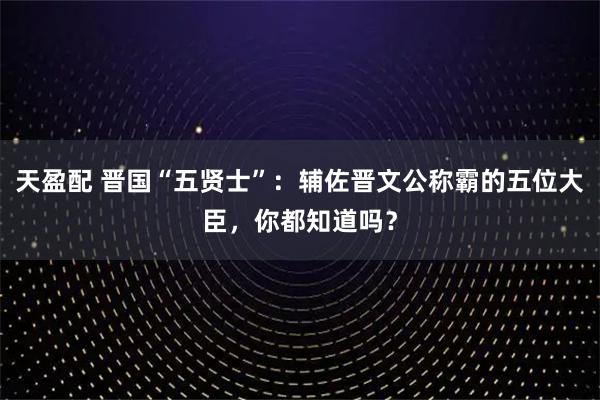 天盈配 晋国“五贤士”：辅佐晋文公称霸的五位大臣，你都知道吗？