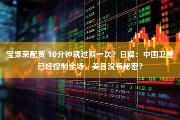 宝聚荣配资 10分钟就过顶一次？日媒：中国卫星已经控制全场，美日没有秘密？