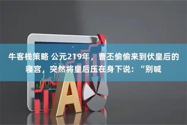 牛客栈策略 公元219年，曹丕偷偷来到伏皇后的寝宫，突然将皇后压在身下说：“别喊