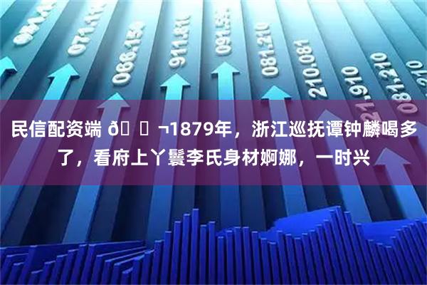 民信配资端 🌬1879年，浙江巡抚谭钟麟喝多了，看府上丫鬟李氏身材婀娜，一时兴