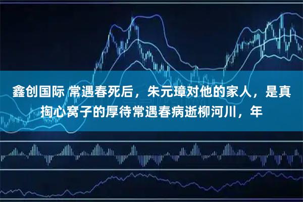 鑫创国际 常遇春死后，朱元璋对他的家人，是真掏心窝子的厚待常遇春病逝柳河川，年