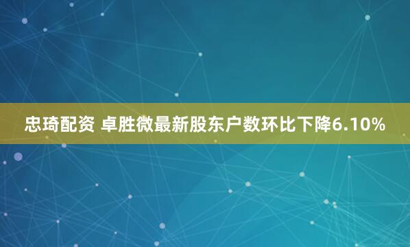 忠琦配资 卓胜微最新股东户数环比下降6.10%