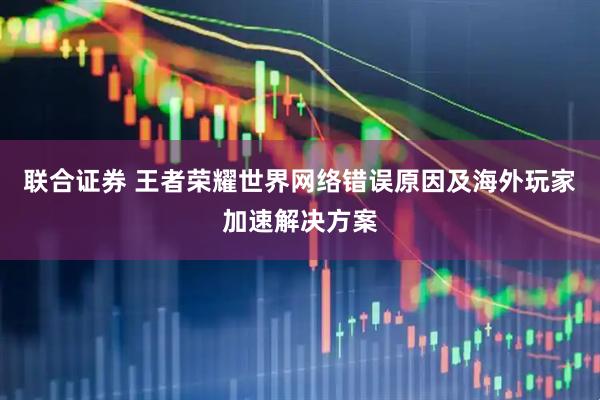 联合证券 王者荣耀世界网络错误原因及海外玩家加速解决方案