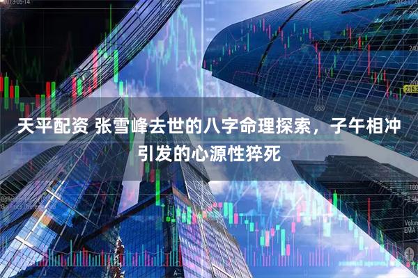 天平配资 张雪峰去世的八字命理探索，子午相冲引发的心源性猝死