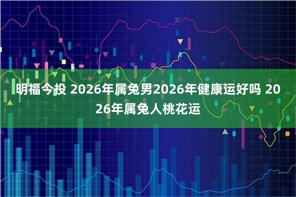 明福今投 2026年属兔男2026年健康运好吗 2026年属兔人桃花运
