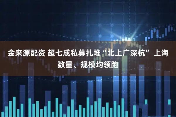 金来源配资 超七成私募扎堆“北上广深杭” 上海数量、规模均领跑