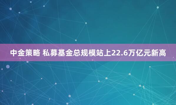 中金策略 私募基金总规模站上22.6万亿元新高