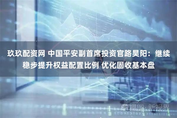玖玖配资网 中国平安副首席投资官路昊阳：继续稳步提升权益配置比例 优化固收基本盘