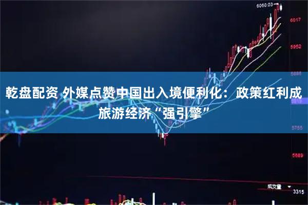 乾盘配资 外媒点赞中国出入境便利化：政策红利成旅游经济“强引擎”