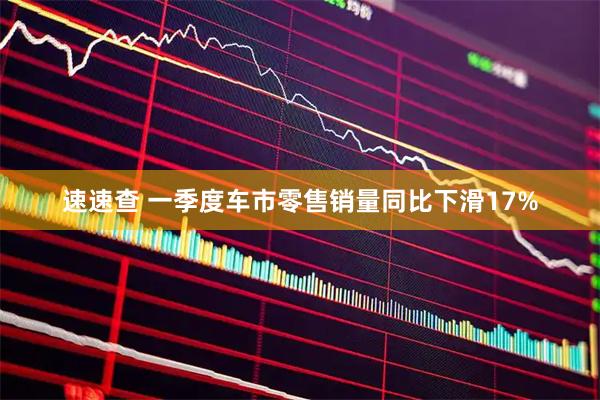 速速查 一季度车市零售销量同比下滑17%