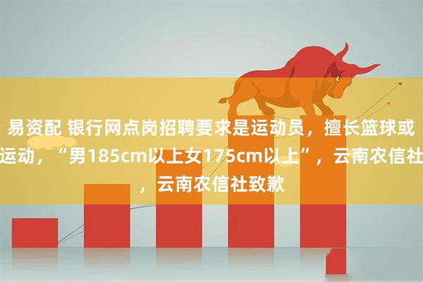 易资配 银行网点岗招聘要求是运动员，擅长篮球或排球运动，“男185cm以上女175cm以上”，云南农信社致歉