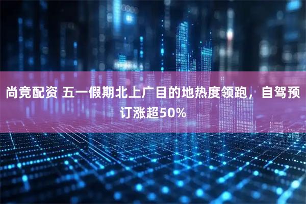 尚竞配资 五一假期北上广目的地热度领跑,自驾预订涨超50%