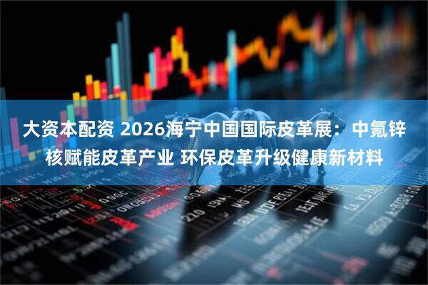 大资本配资 2026海宁中国国际皮革展：中氪锌核赋能皮革产业 环保皮革升级健康新材料