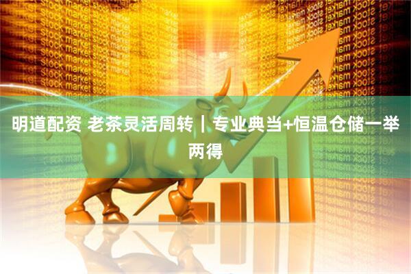 明道配资 老茶灵活周转｜专业典当+恒温仓储一举两得