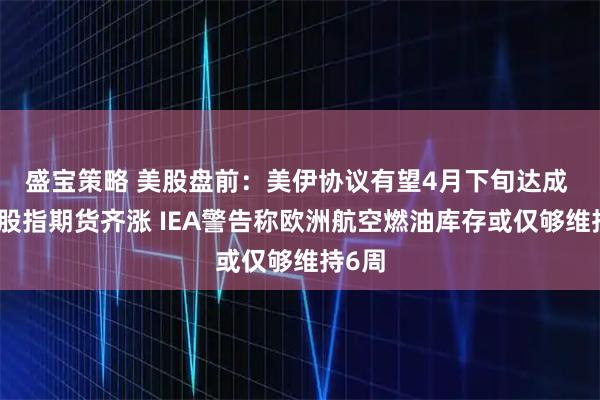 盛宝策略 美股盘前：美伊协议有望4月下旬达成 三大股指期货齐涨 IEA警告称欧洲航空燃油库存或仅够维持6周