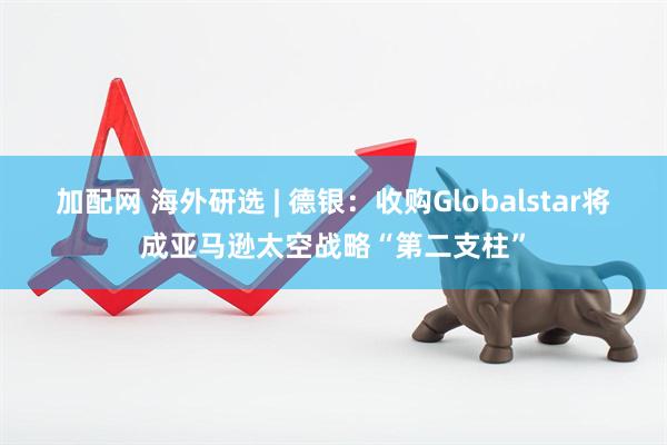 加配网 海外研选 | 德银：收购Globalstar将成亚马逊太空战略“第二支柱”