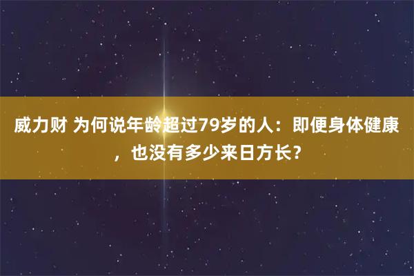威力财 为何说年龄超过79岁的人：即便身体健康，也没有多少来日方长？