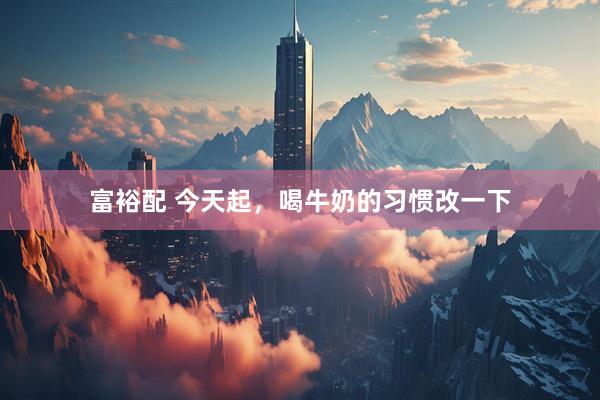 富裕配 今天起，喝牛奶的习惯改一下
