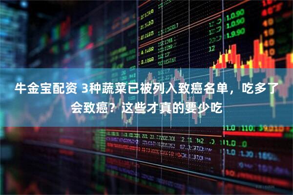 牛金宝配资 3种蔬菜已被列入致癌名单，吃多了会致癌？这些才真的要少吃