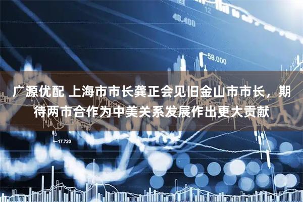 广源优配 上海市市长龚正会见旧金山市市长,期待两市合作为中美关系发展作出更大贡献