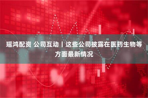 瑶鸿配资 公司互动丨这些公司披露在医药生物等方面最新情况