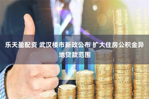 乐天盈配资 武汉楼市新政公布 扩大住房公积金异地贷款范围
