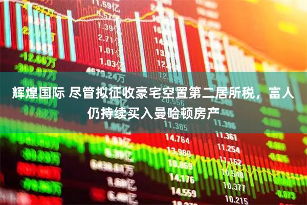 辉煌国际 尽管拟征收豪宅空置第二居所税，富人仍持续买入曼哈顿房产