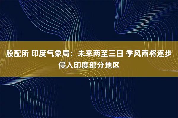 股配所 印度气象局:未来两至三日 季风雨将逐步侵入印度部分地区