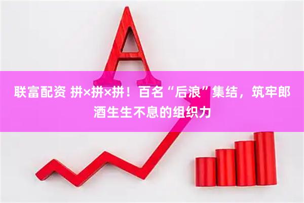 联富配资 拼×拼×拼！百名“后浪”集结，筑牢郎酒生生不息的组织力