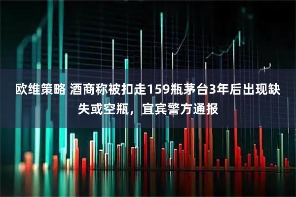 欧维策略 酒商称被扣走159瓶茅台3年后出现缺失或空瓶，宜宾警方通报