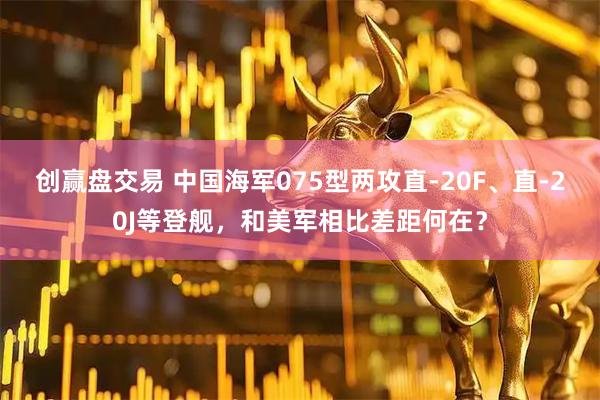 创赢盘交易 中国海军075型两攻直-20F、直-20J等登舰,和美军相比差距何在?
