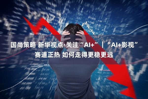 国尚策略 新华视点·关注“AI+”｜“AI+影视”赛道正热 如何走得更稳更远