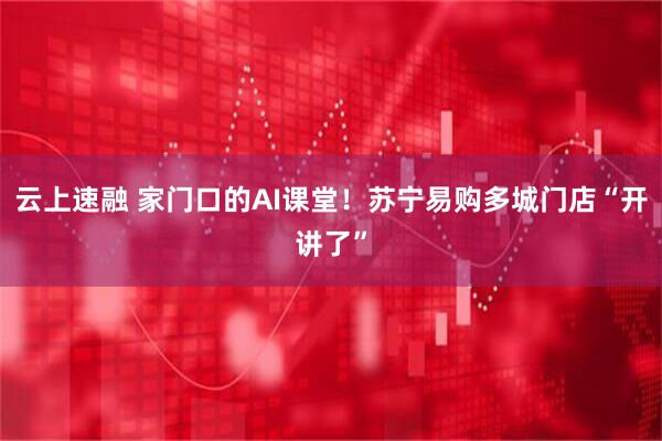 云上速融 家门口的AI课堂！苏宁易购多城门店“开讲了”