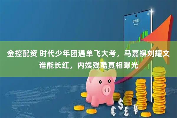 金控配资 时代少年团遇单飞大考，马嘉祺刘耀文谁能长红，内娱残酷真相曝光