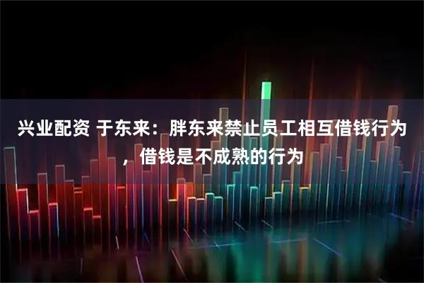 兴业配资 于东来：胖东来禁止员工相互借钱行为，借钱是不成熟的行为