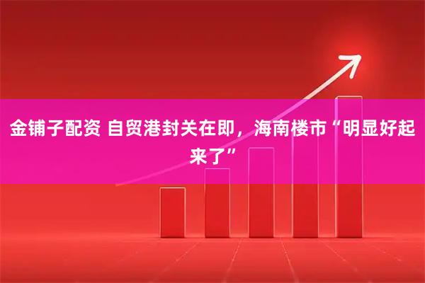 金铺子配资 自贸港封关在即，海南楼市“明显好起来了”