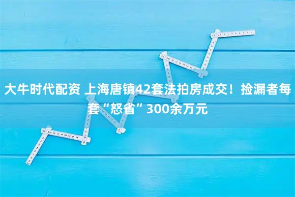 大牛时代配资 上海唐镇42套法拍房成交！捡漏者每套“怒省”300余万元