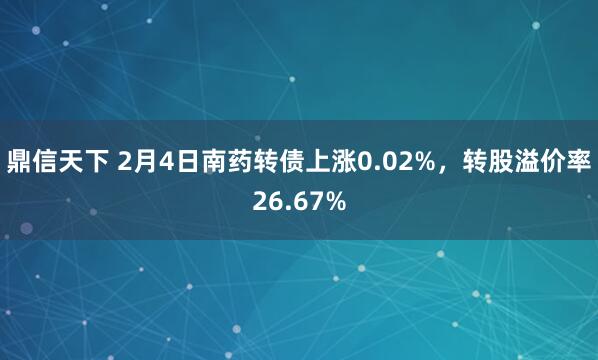 鼎信天下 2月4日南药转债上涨0.02%，转股溢价率26.67%