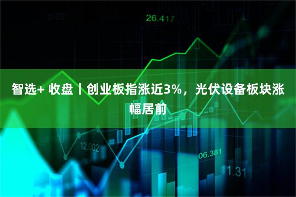 智选+ 收盘丨创业板指涨近3%，光伏设备板块涨幅居前