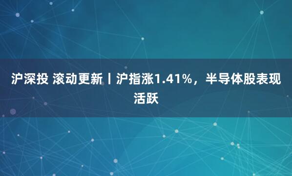 沪深投 滚动更新丨沪指涨1.41%，半导体股表现活跃